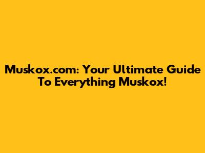 Muskox.com: Your Ultimate Guide To Everything Muskox!