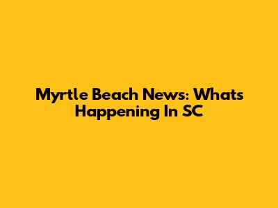 Myrtle Beach News: What's Happening In SC
