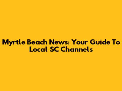 Myrtle Beach News: Your Guide To Local SC Channels