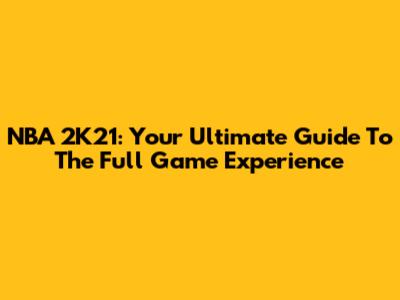 NBA 2K21: Your Ultimate Guide To The Full Game Experience
