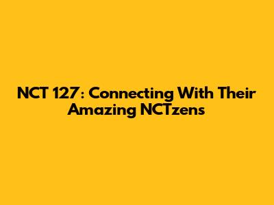 NCT 127: Connecting With Their Amazing NCTzens