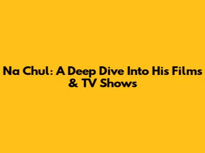 Na Chul: A Deep Dive Into His Films & TV Shows