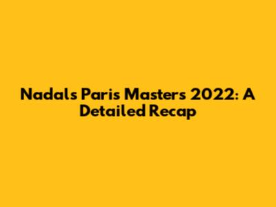 Nadal's Paris Masters 2022: A Detailed Recap