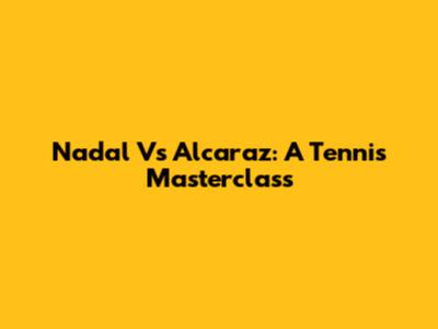 Nadal Vs Alcaraz: A Tennis Masterclass
