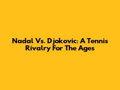 Nadal Vs. Djokovic: A Tennis Rivalry For The Ages