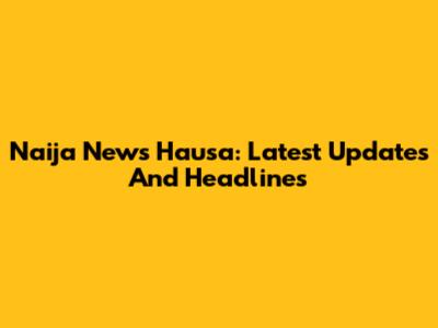Naija News Hausa: Latest Updates And Headlines
