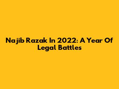 Najib Razak In 2022: A Year Of Legal Battles