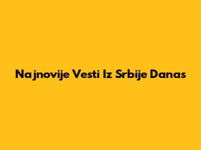 Najnovije Vesti Iz Srbije Danas
