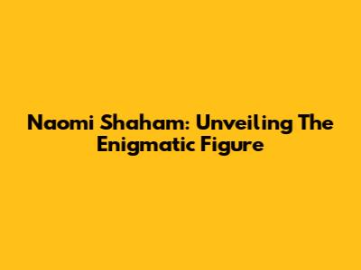 Naomi Shaham: Unveiling The Enigmatic Figure