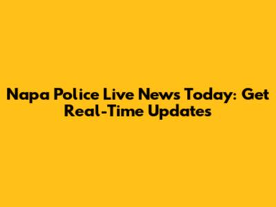 Napa Police Live News Today: Get Real-Time Updates