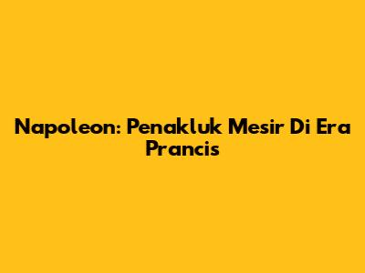 Napoleon: Penakluk Mesir Di Era Prancis