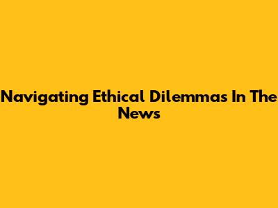 Navigating Ethical Dilemmas In The News