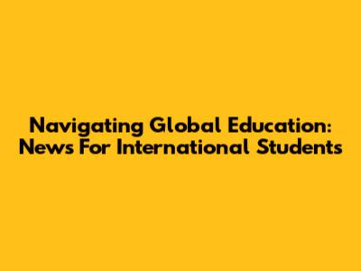 Navigating Global Education: News For International Students