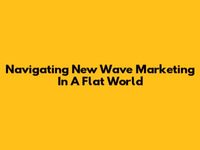 Navigating New Wave Marketing In A Flat World