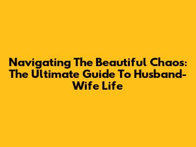 Navigating The Beautiful Chaos: The Ultimate Guide To Husband-Wife Life