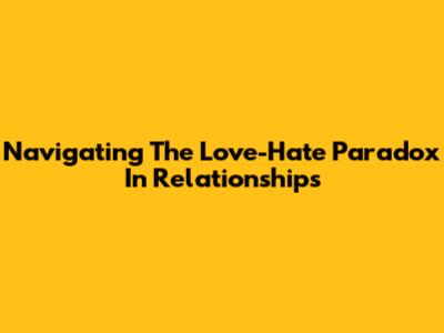 Navigating The Love-Hate Paradox In Relationships