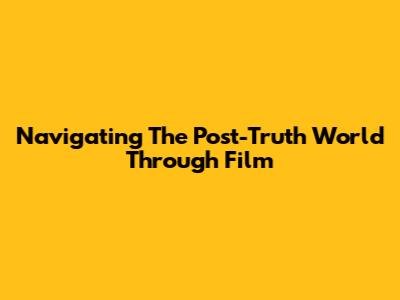 Navigating The Post-Truth World Through Film