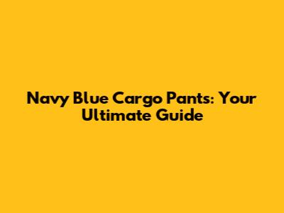 Navy Blue Cargo Pants: Your Ultimate Guide