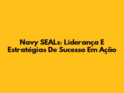 Navy SEALs: Liderança E Estratégias De Sucesso Em Ação
