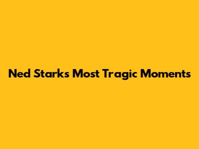 Ned Stark's Most Tragic Moments
