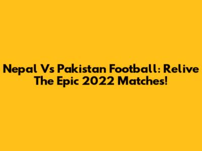 Nepal Vs Pakistan Football: Relive The Epic 2022 Matches!