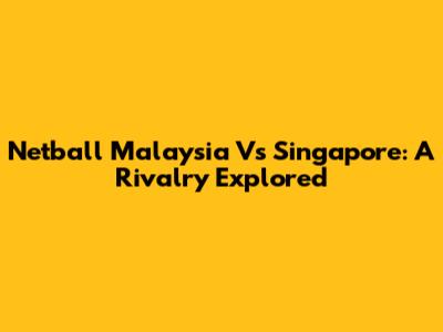 Netball Malaysia Vs Singapore: A Rivalry Explored