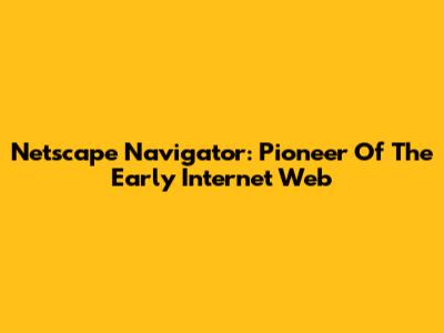 Netscape Navigator: Pioneer Of The Early Internet Web