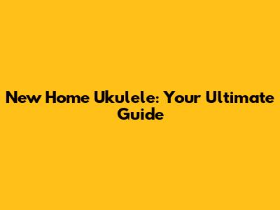 New Home Ukulele: Your Ultimate Guide