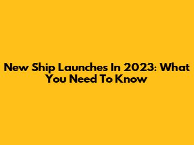 New Ship Launches In 2023: What You Need To Know