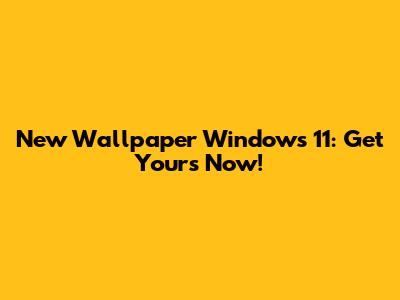 New Wallpaper Windows 11: Get Yours Now!