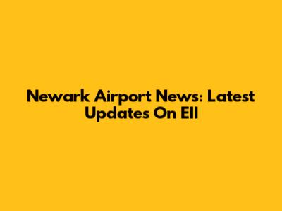 Newark Airport News: Latest Updates On EII
