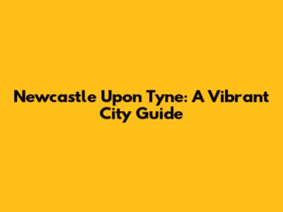 Newcastle Upon Tyne: A Vibrant City Guide