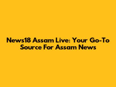 News18 Assam Live: Your Go-To Source For Assam News