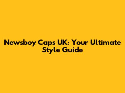 Newsboy Caps UK: Your Ultimate Style Guide