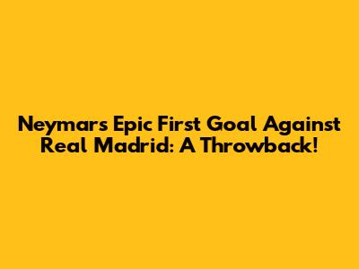 Neymar's Epic First Goal Against Real Madrid: A Throwback!
