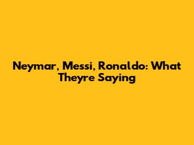 Neymar, Messi, Ronaldo: What They're Saying