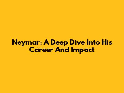 Neymar: A Deep Dive Into His Career And Impact