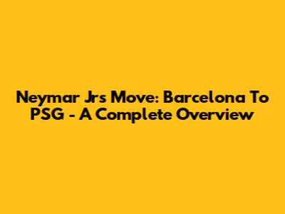 Neymar Jr's Move: Barcelona To PSG - A Complete Overview