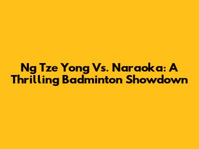Ng Tze Yong Vs. Naraoka: A Thrilling Badminton Showdown