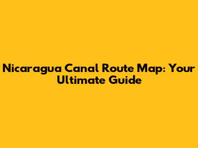 Nicaragua Canal Route Map: Your Ultimate Guide