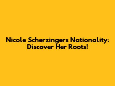 Nicole Scherzinger's Nationality: Discover Her Roots!