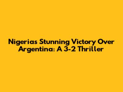 Nigeria's Stunning Victory Over Argentina: A 3-2 Thriller