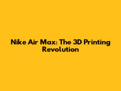 Nike Air Max: The 3D Printing Revolution