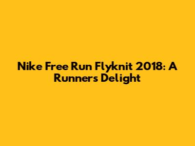Nike Free Run Flyknit 2018: A Runner's Delight