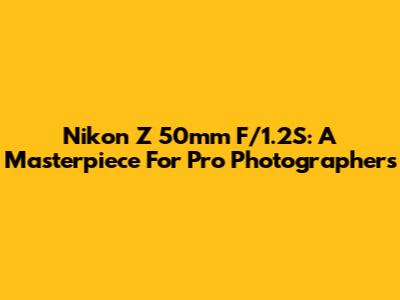 Nikon Z 50mm F/1.2S: A Masterpiece For Pro Photographers