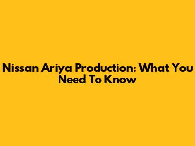 Nissan Ariya Production: What You Need To Know