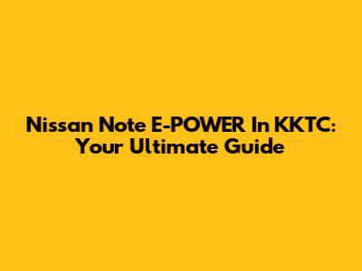 Nissan Note E-POWER In KKTC: Your Ultimate Guide