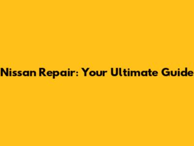 Nissan Repair: Your Ultimate Guide