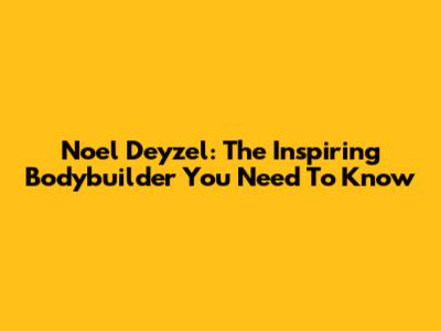 Noel Deyzel: The Inspiring Bodybuilder You Need To Know