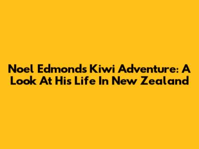 Noel Edmonds' Kiwi Adventure: A Look At His Life In New Zealand